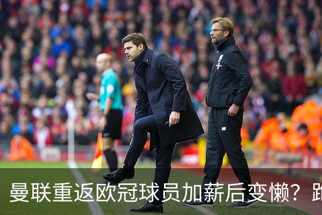曼联重返欧冠球员加薪后变懒？跑动数据落后！体能储备遭质疑无法坚持90分钟